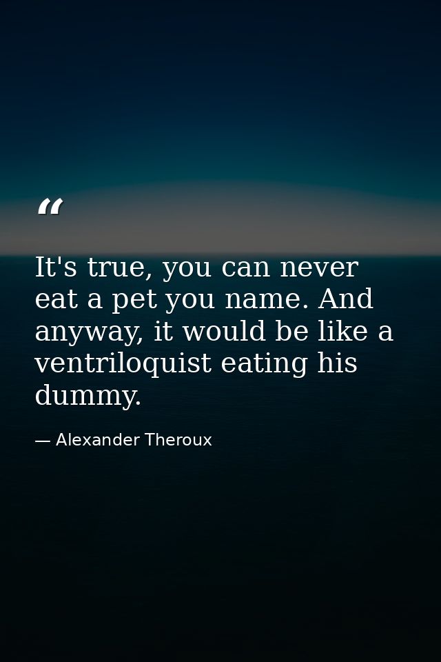 It's true, you can never eat a pet you name. And anyway, it would be like a ventriloquist eating his dummy. — Alexander Theroux