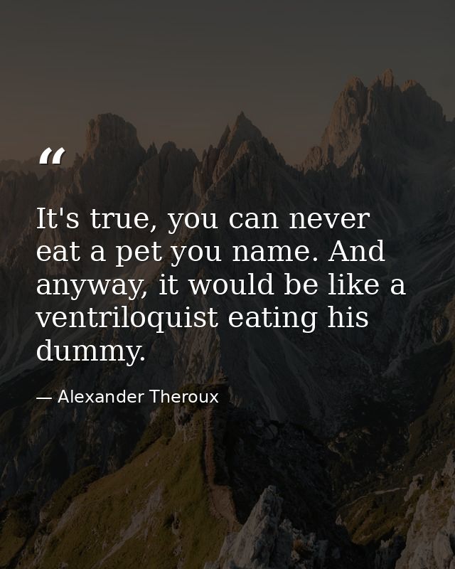 It's true, you can never eat a pet you name. And anyway, it would be like a ventriloquist eating his dummy. — Alexander Theroux