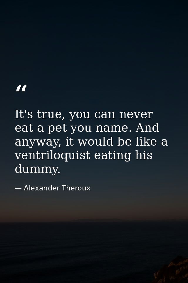 It's true, you can never eat a pet you name. And anyway, it would be like a ventriloquist eating his dummy. — Alexander Theroux