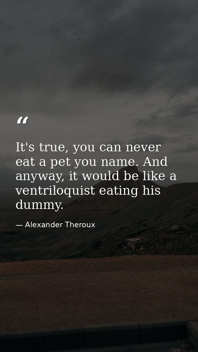 It's true, you can never eat a pet you name. And anyway, it would be like a ventriloquist eating his dummy. — Alexander Theroux