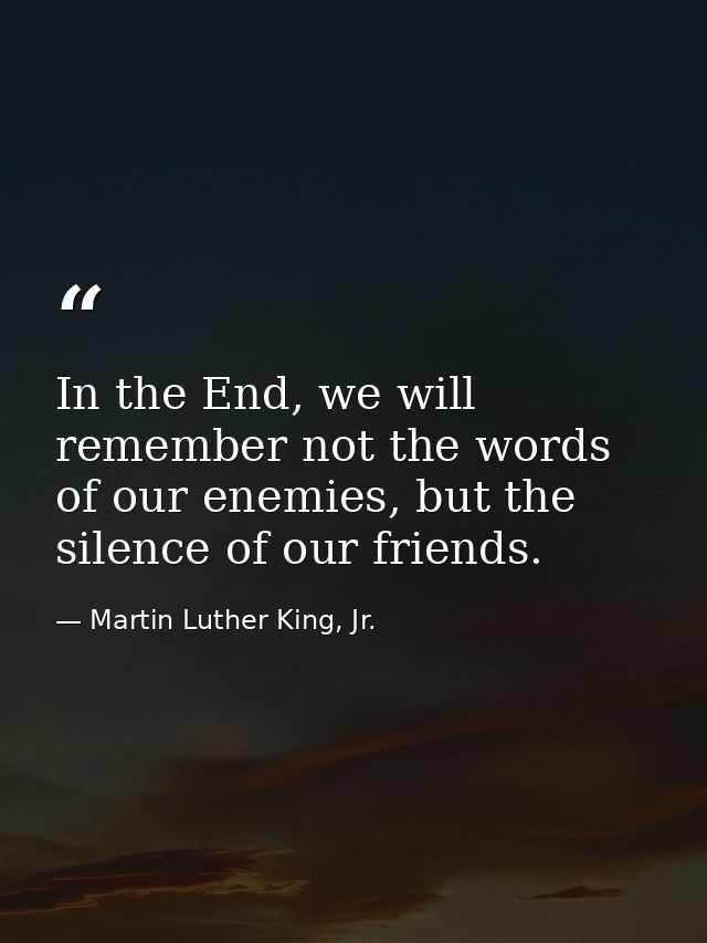 In the End, we will remember not the words of our enemies, but the silence of our friends. — Martin Luther King, Jr.