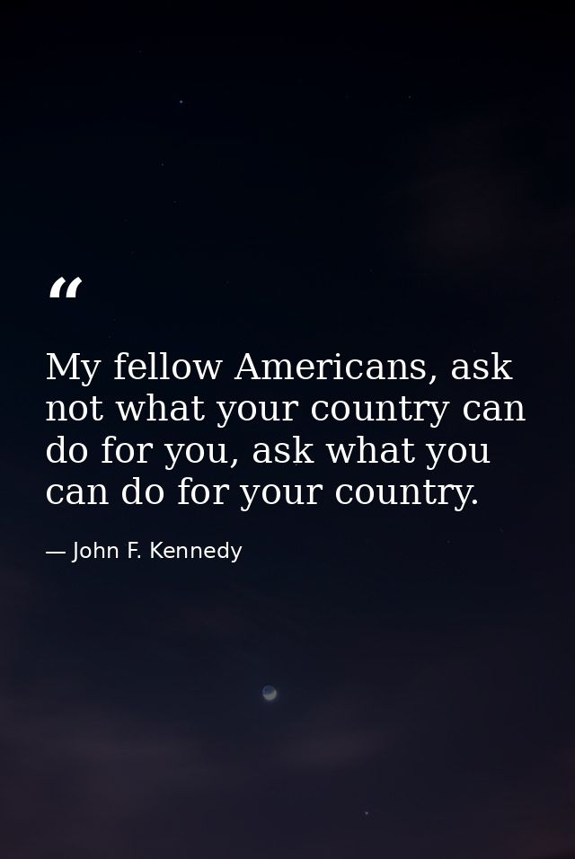 My fellow Americans, ask not what your country can do for you, ask what you can do for your country. — John F. Kennedy