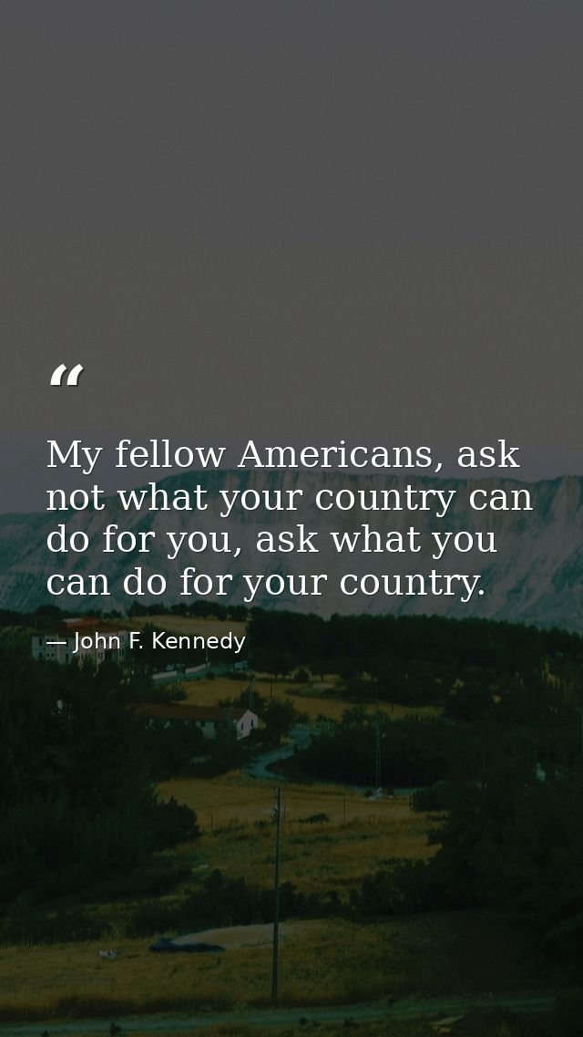 My fellow Americans, ask not what your country can do for you, ask what you can do for your country. — John F. Kennedy