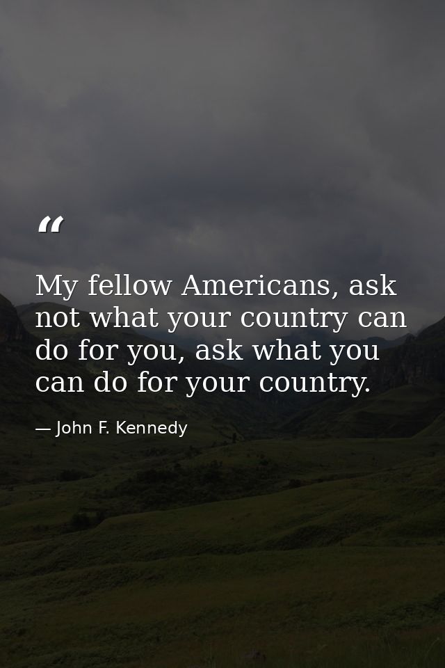 My fellow Americans, ask not what your country can do for you, ask what you can do for your country. — John F. Kennedy