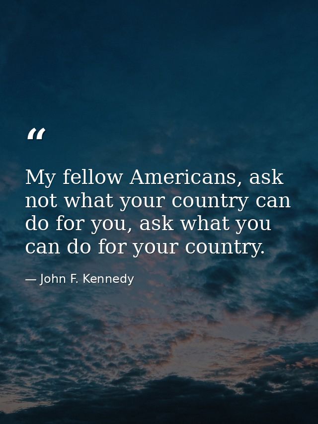 My fellow Americans, ask not what your country can do for you, ask what you can do for your country. — John F. Kennedy