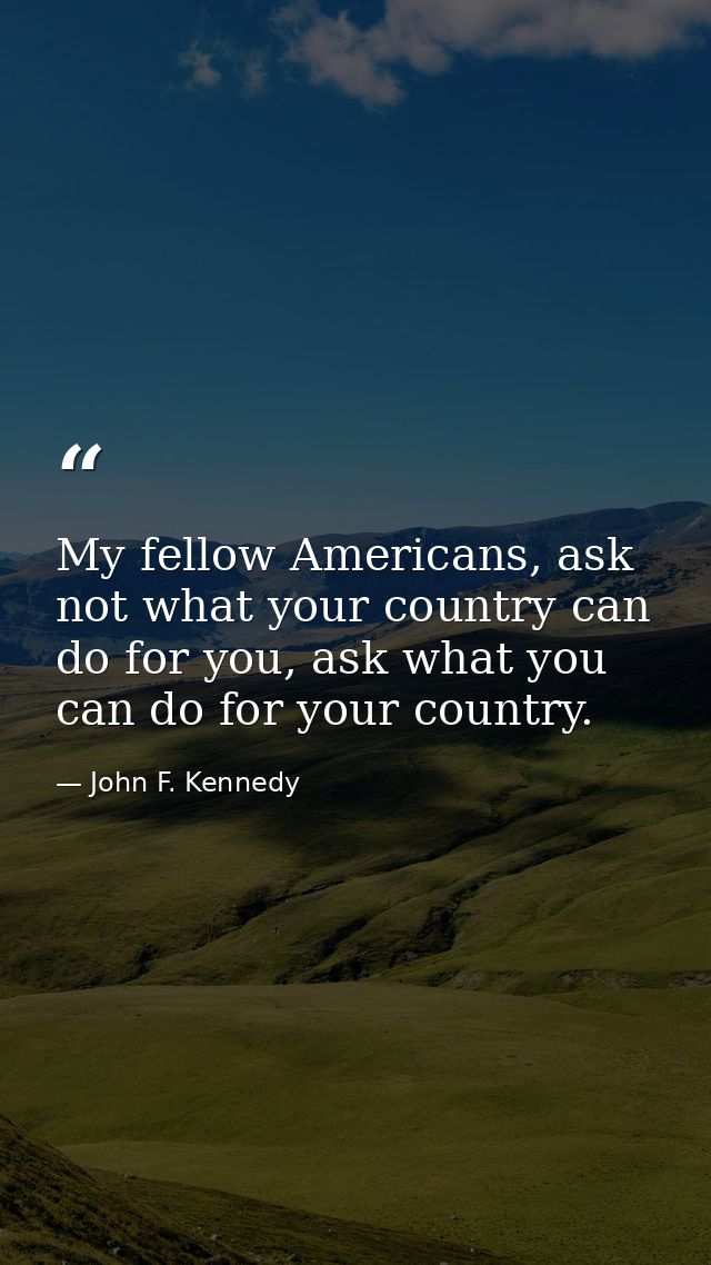 My fellow Americans, ask not what your country can do for you, ask what you can do for your country. — John F. Kennedy