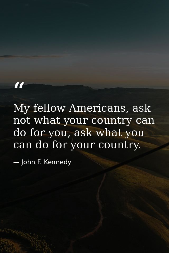 My fellow Americans, ask not what your country can do for you, ask what you can do for your country. — John F. Kennedy