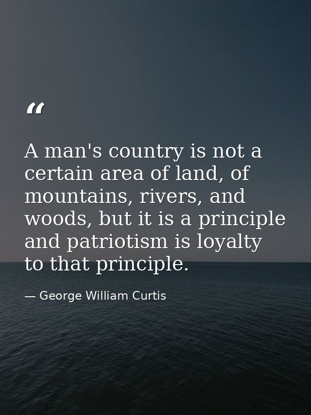 A man's country is not a certain area of land, of mountains, rivers, and woods, but it is a principle and patriotism is  — George William Curtis