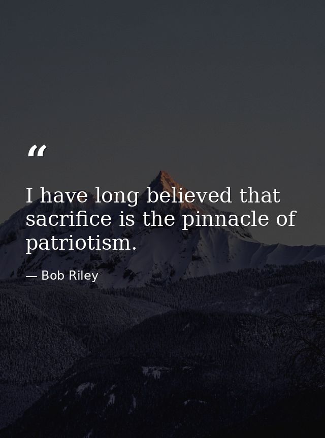 I have long believed that sacrifice is the pinnacle of patriotism. — Bob Riley