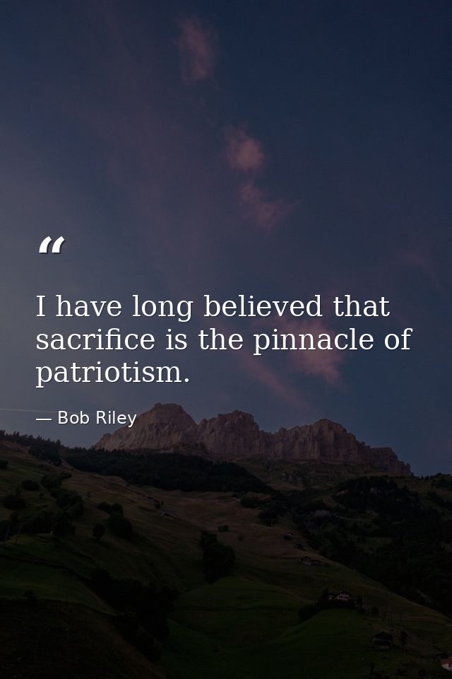I have long believed that sacrifice is the pinnacle of patriotism. — Bob Riley
