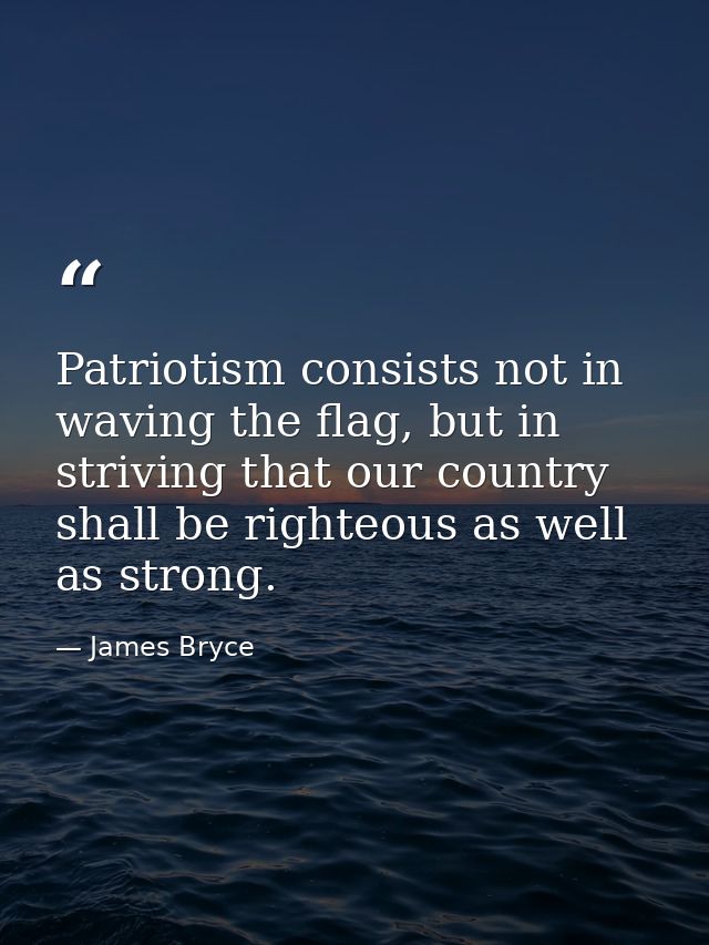 Patriotism consists not in waving the flag, but in striving that our country shall be righteous as well as strong. — James Bryce
