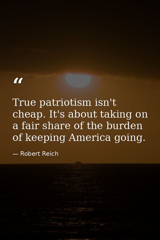 True patriotism isn't cheap. It's about taking on a fair share of the burden of keeping America going. — Robert Reich