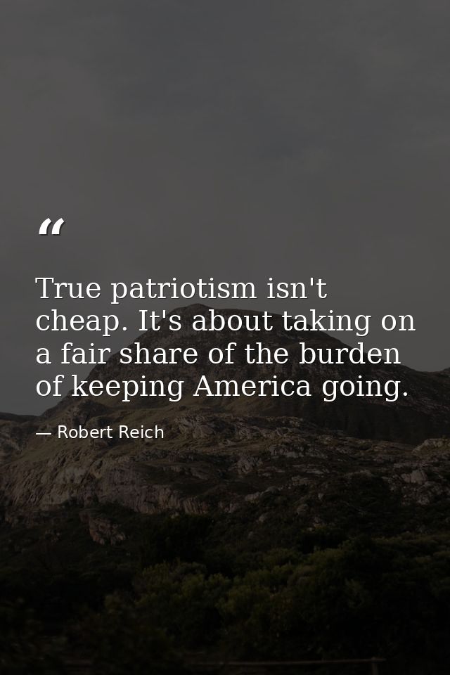 True patriotism isn't cheap. It's about taking on a fair share of the burden of keeping America going. — Robert Reich