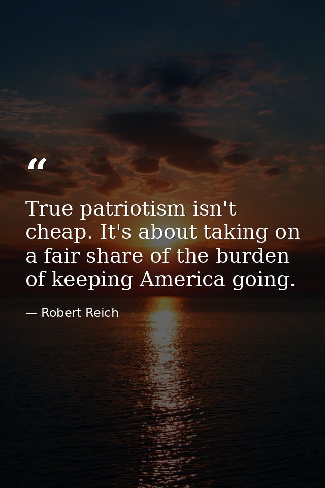 True patriotism isn't cheap. It's about taking on a fair share of the burden of keeping America going. — Robert Reich