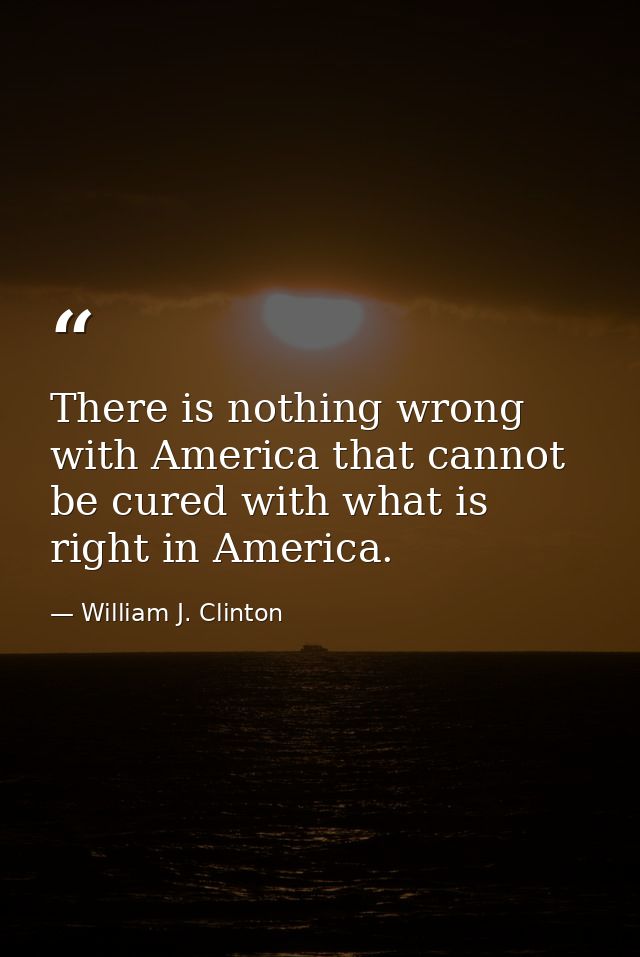 There is nothing wrong with America that cannot be cured with what is right in America. — William J. Clinton