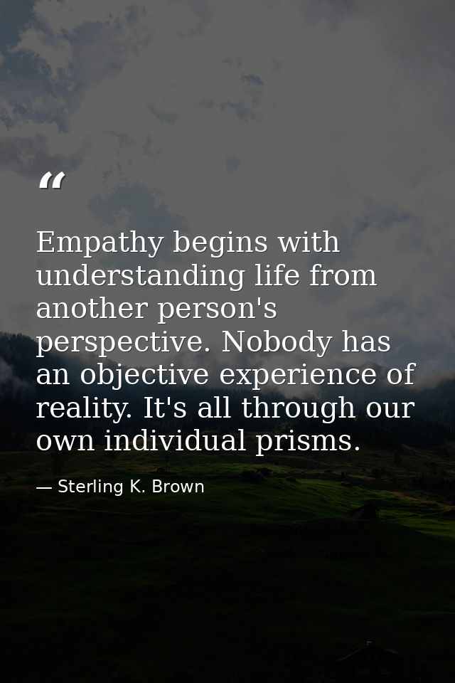 Empathy begins with understanding life from another person's perspective. Nobody has an objective experience of reality. — Sterling K. Brown