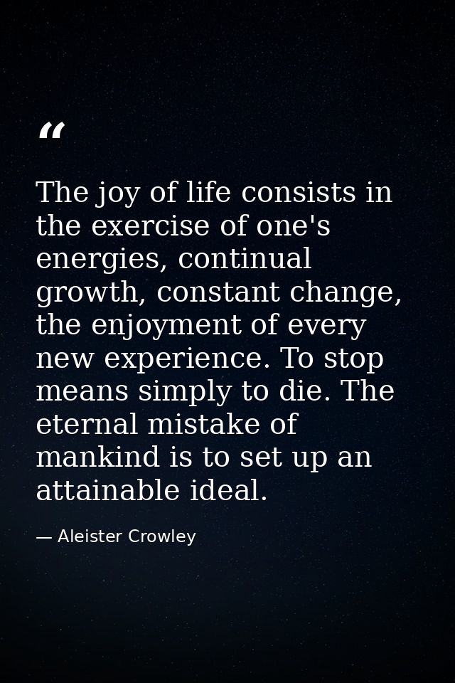 The joy of life consists in the exercise of one's energies, continual growth, constant change, the enjoyment of every ne — Aleister Crowley