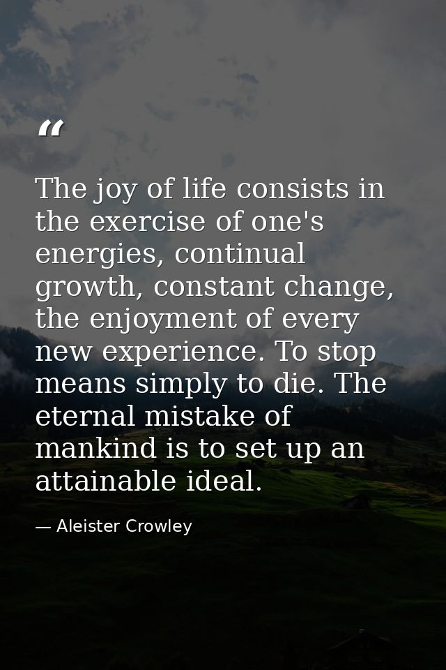 The joy of life consists in the exercise of one's energies, continual growth, constant change, the enjoyment of every ne — Aleister Crowley
