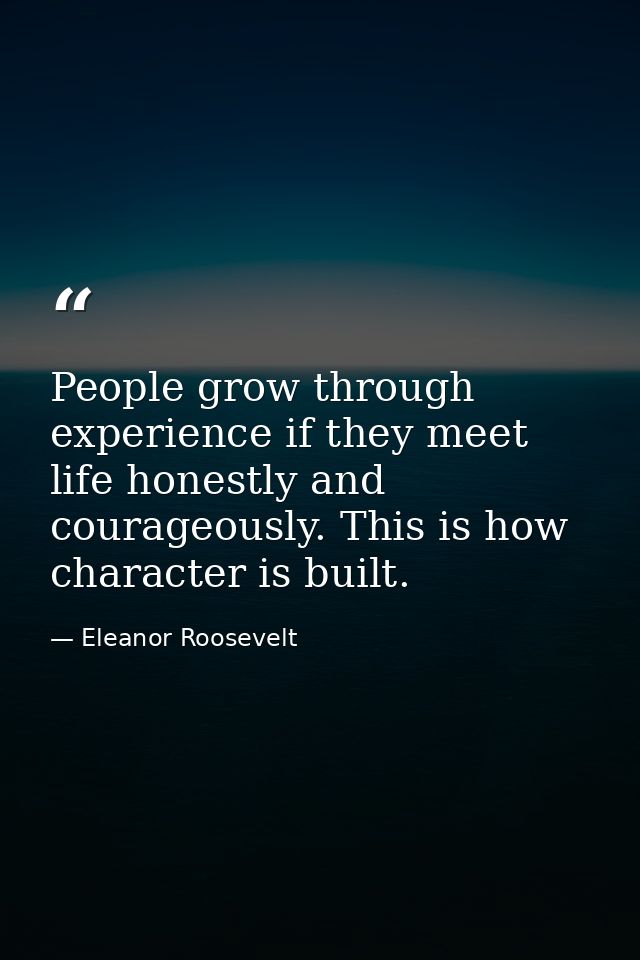People grow through experience if they meet life honestly and courageously. This is how character is built. — Eleanor Roosevelt