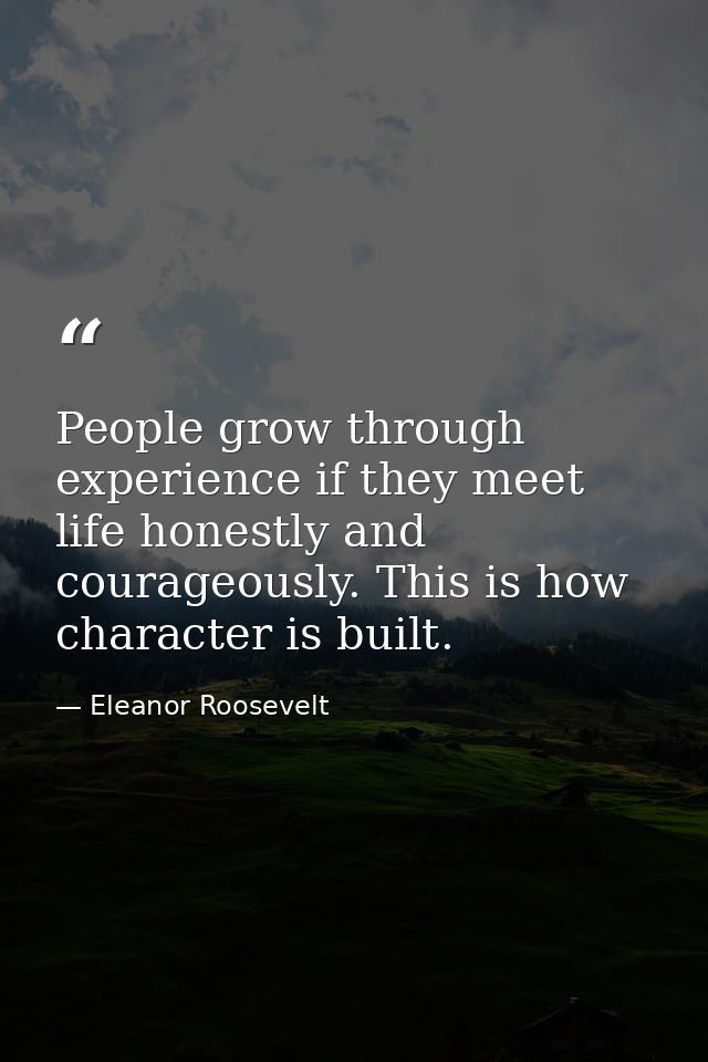 People grow through experience if they meet life honestly and courageously. This is how character is built. — Eleanor Roosevelt