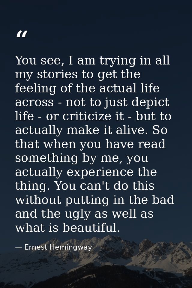 You see, I am trying in all my stories to get the feeling of the actual life across - not to just depict life - or criti — Ernest Hemingway