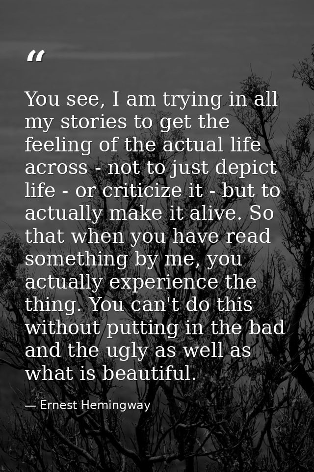 You see, I am trying in all my stories to get the feeling of the actual life across - not to just depict life - or criti — Ernest Hemingway