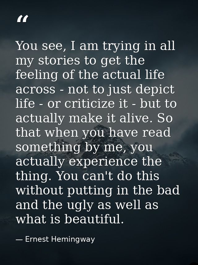 You see, I am trying in all my stories to get the feeling of the actual life across - not to just depict life - or criti — Ernest Hemingway
