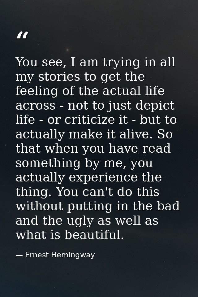 You see, I am trying in all my stories to get the feeling of the actual life across - not to just depict life - or criti — Ernest Hemingway