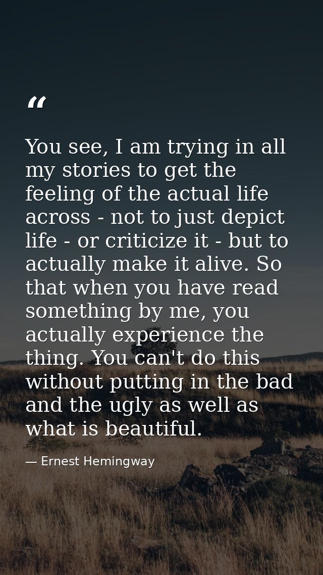 You see, I am trying in all my stories to get the feeling of the actual life across - not to just depict life - or criti — Ernest Hemingway