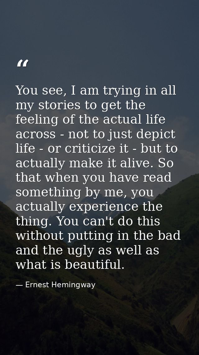 You see, I am trying in all my stories to get the feeling of the actual life across - not to just depict life - or criti — Ernest Hemingway