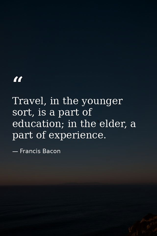 Travel, in the younger sort, is a part of education; in the elder, a part of experience. — Francis Bacon