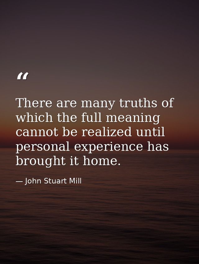 There are many truths of which the full meaning cannot be realized until personal experience has brought it home. — John Stuart Mill