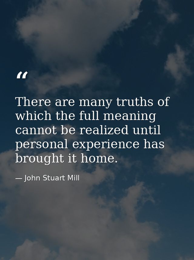 There are many truths of which the full meaning cannot be realized until personal experience has brought it home. — John Stuart Mill