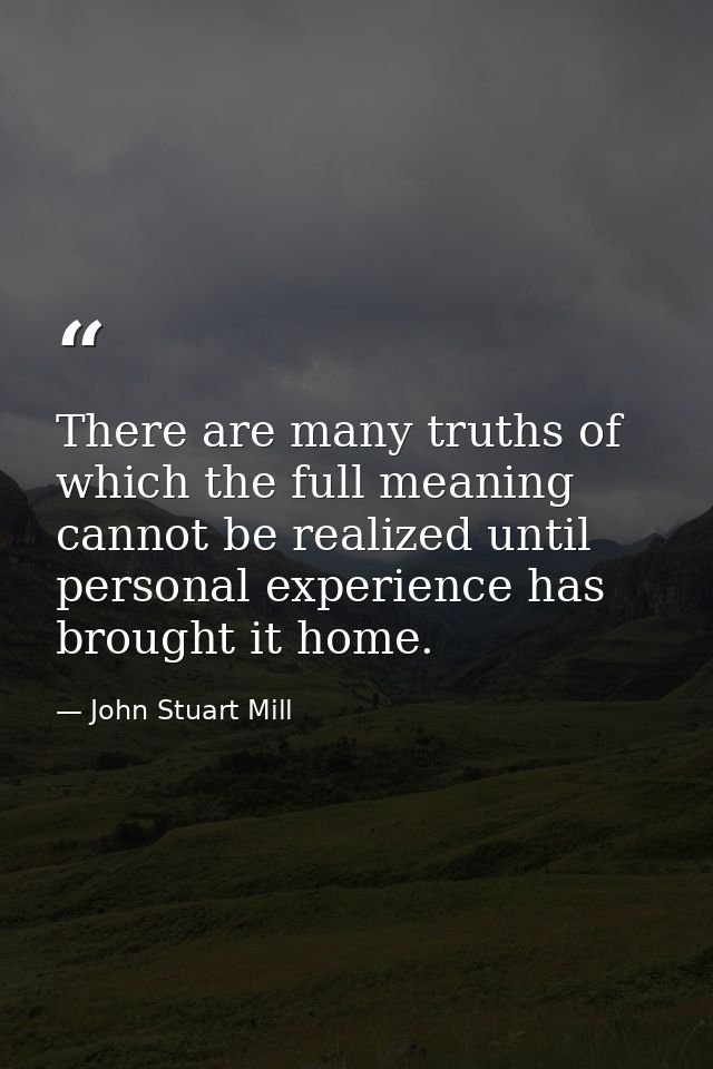 There are many truths of which the full meaning cannot be realized until personal experience has brought it home. — John Stuart Mill
