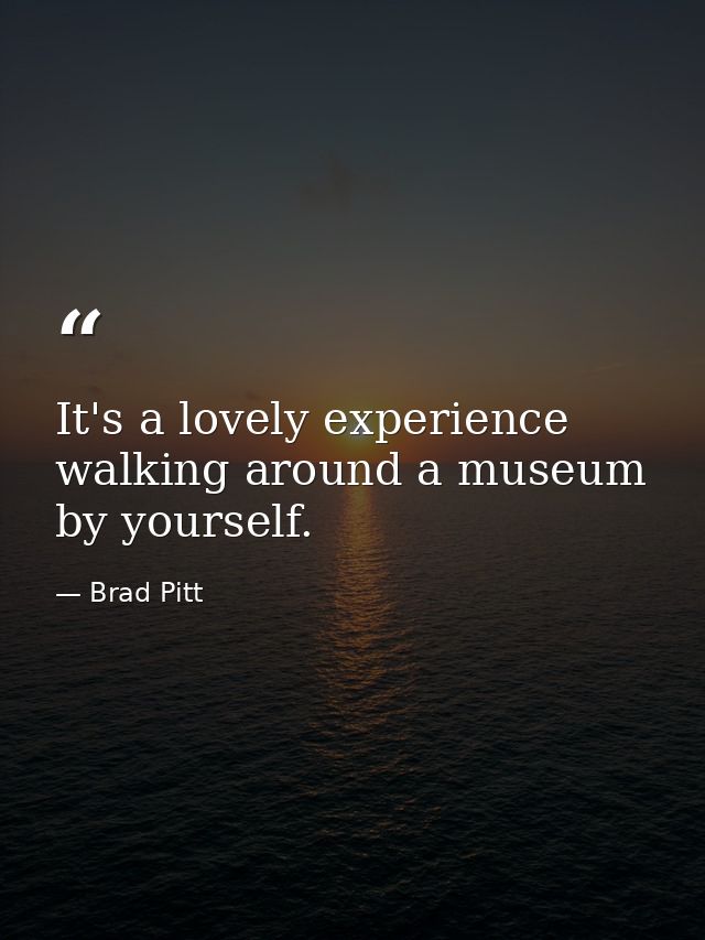 It's a lovely experience walking around a museum by yourself. — Brad Pitt