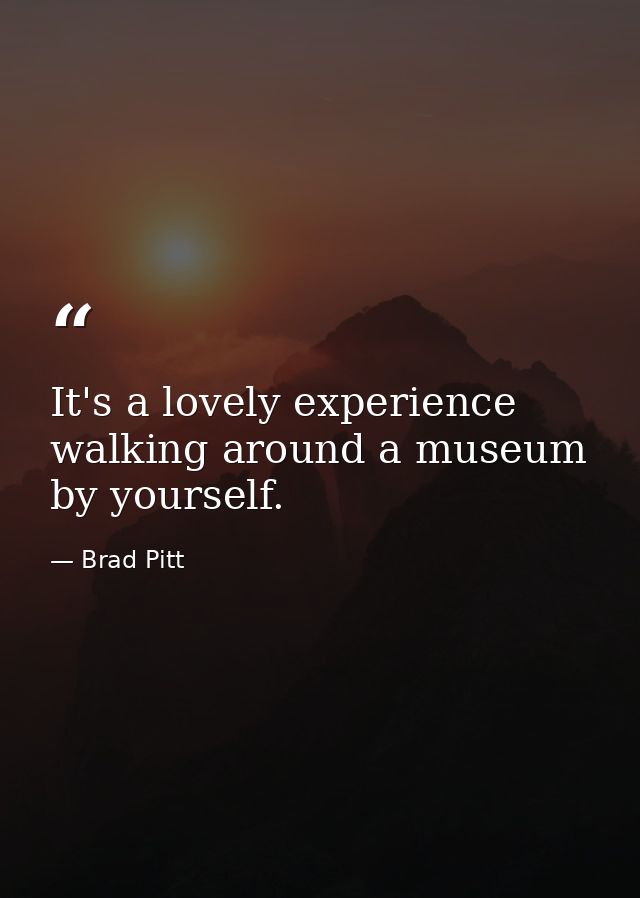 It's a lovely experience walking around a museum by yourself. — Brad Pitt