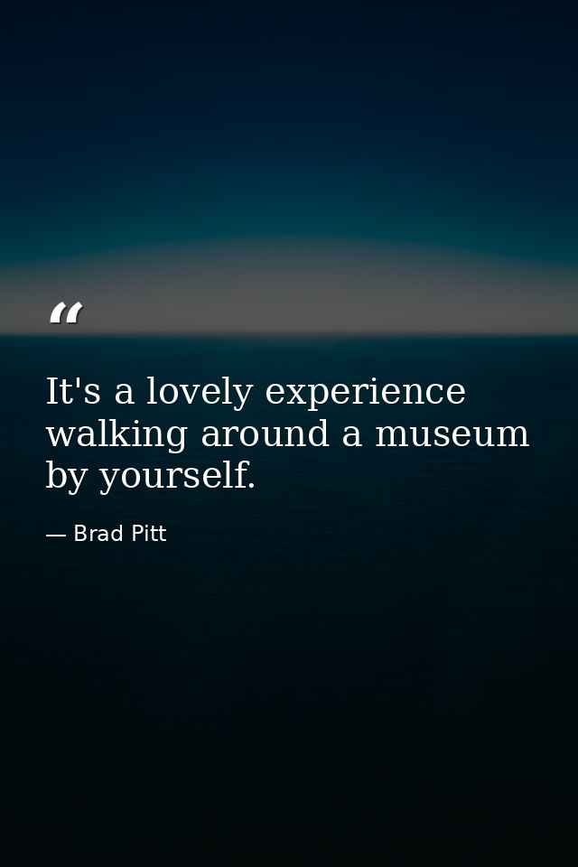 It's a lovely experience walking around a museum by yourself. — Brad Pitt