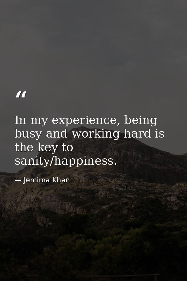 In my experience, being busy and working hard is the key to sanity/happiness. — Jemima Khan