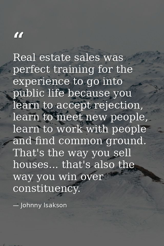 Real estate sales was perfect training for the experience to go into public life because you learn to accept rejection,  — Johnny Isakson