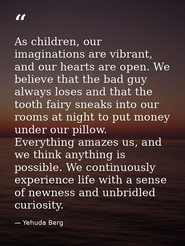 As children, our imaginations are vibrant, and our hearts are open. We believe that the bad guy always loses and that th — Yehuda Berg