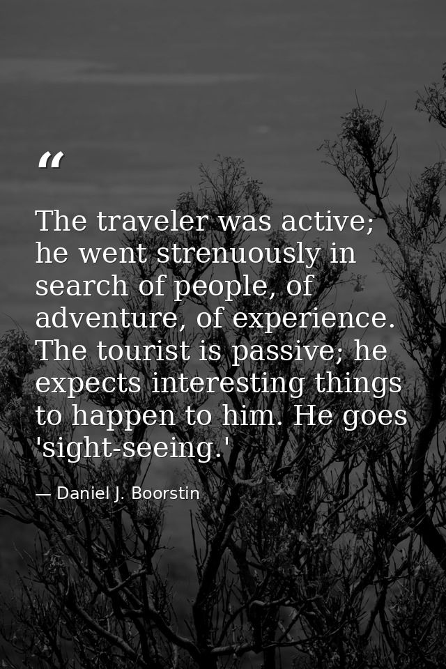 The traveler was active; he went strenuously in search of people, of adventure, of experience. The tourist is passive; h — Daniel J. Boorstin