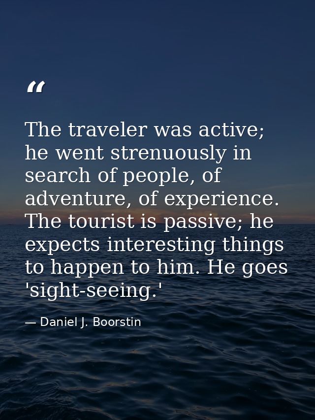 The traveler was active; he went strenuously in search of people, of adventure, of experience. The tourist is passive; h — Daniel J. Boorstin
