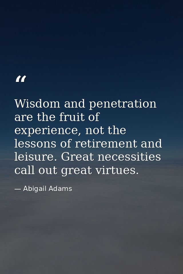 Wisdom and penetration are the fruit of experience, not the lessons of retirement and leisure. Great necessities call ou — Abigail Adams