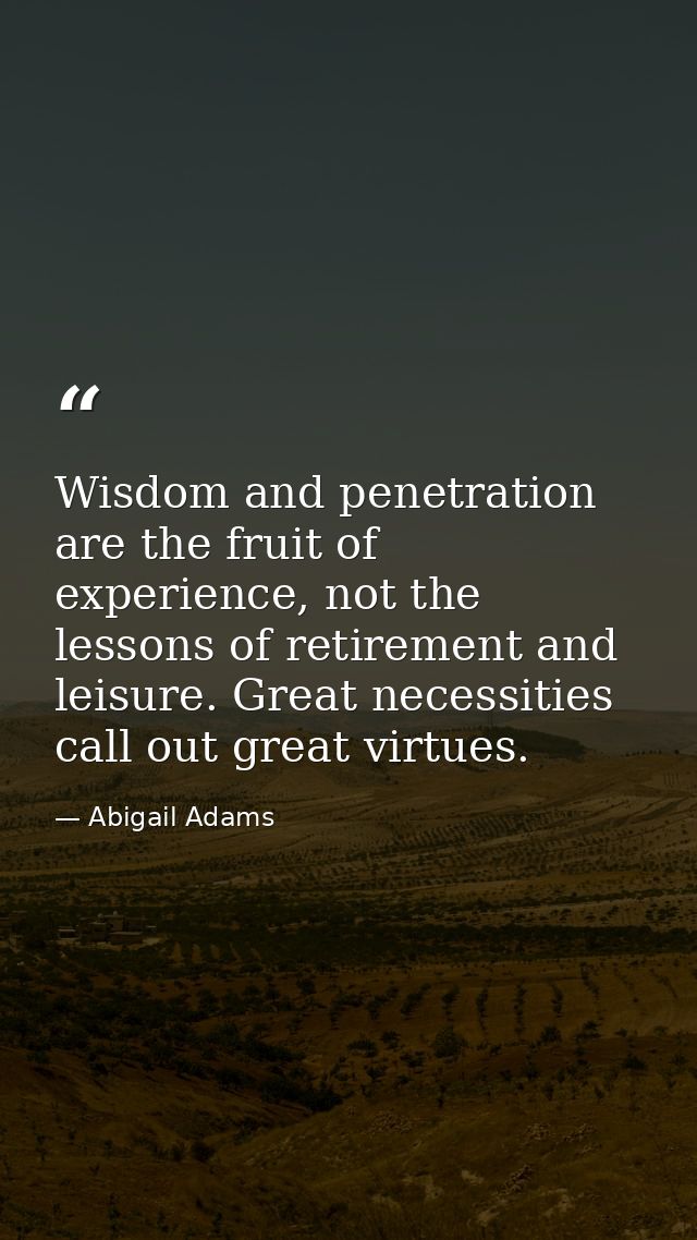 Wisdom and penetration are the fruit of experience, not the lessons of retirement and leisure. Great necessities call ou — Abigail Adams