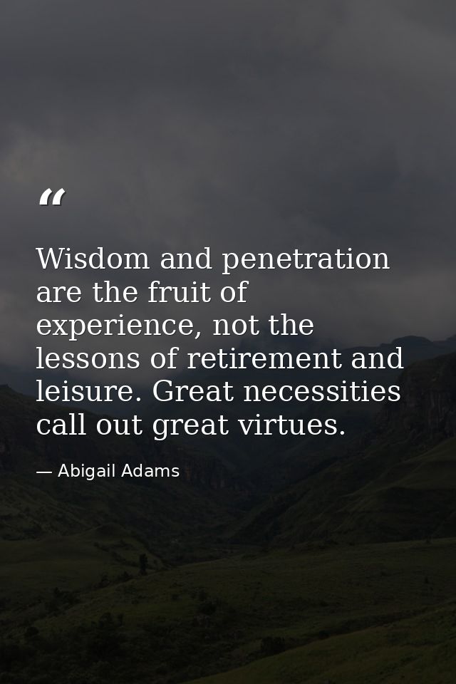 Wisdom and penetration are the fruit of experience, not the lessons of retirement and leisure. Great necessities call ou — Abigail Adams