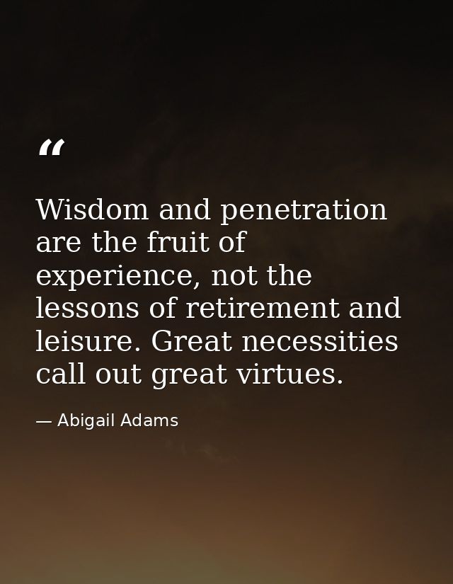 Wisdom and penetration are the fruit of experience, not the lessons of retirement and leisure. Great necessities call ou — Abigail Adams