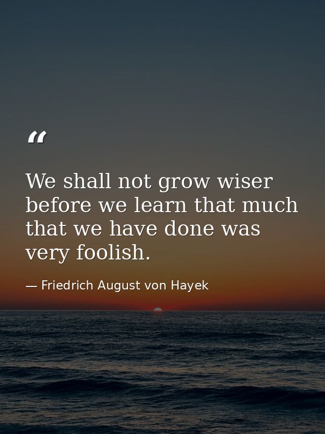 We shall not grow wiser before we learn that much that we have done was very foolish. — Friedrich August von Hayek