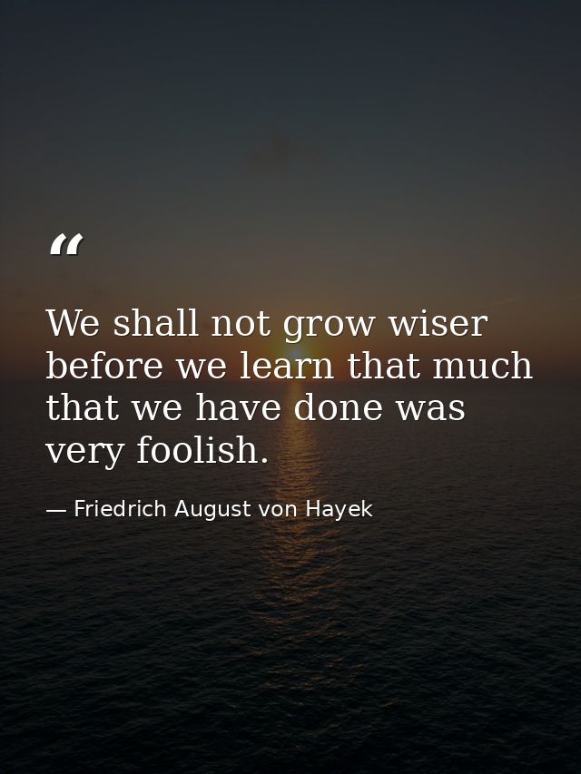 We shall not grow wiser before we learn that much that we have done was very foolish. — Friedrich August von Hayek