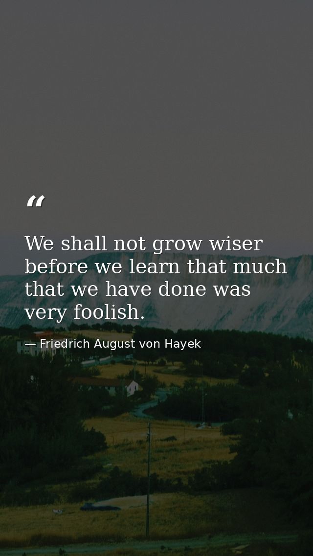 We shall not grow wiser before we learn that much that we have done was very foolish. — Friedrich August von Hayek