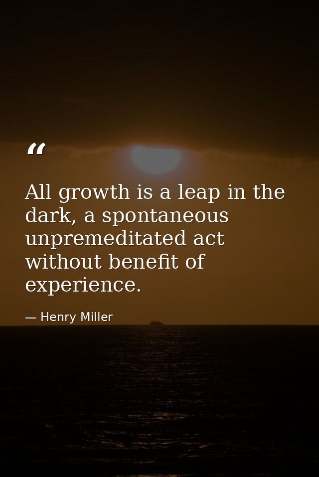 All growth is a leap in the dark, a spontaneous unpremeditated act without benefit of experience. — Henry Miller